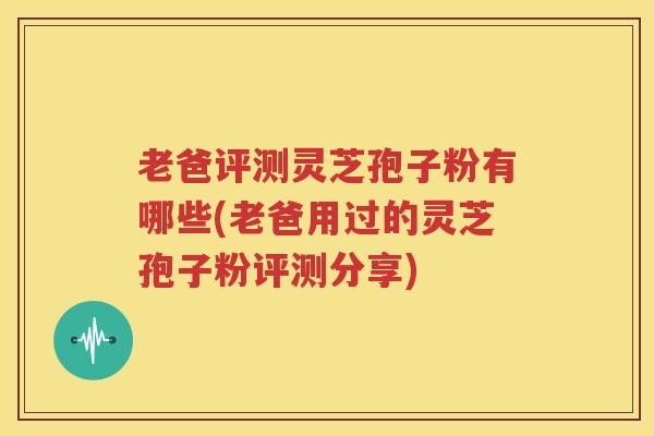 老爸评测灵芝孢子粉有哪些(老爸用过的灵芝孢子粉评测分享)