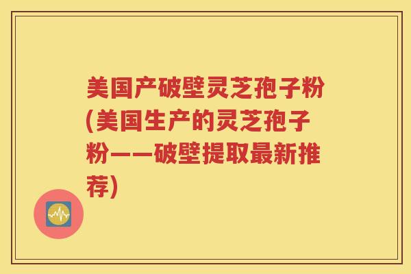 美国产破壁灵芝孢子粉(美国生产的灵芝孢子粉——破壁提取最新推荐)