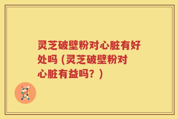 灵芝破壁粉对心脏有好处吗 (灵芝破壁粉对心脏有益吗？)