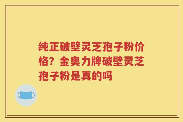 纯正破壁灵芝孢子粉价格？金奥力牌破壁灵芝孢子粉是真的吗