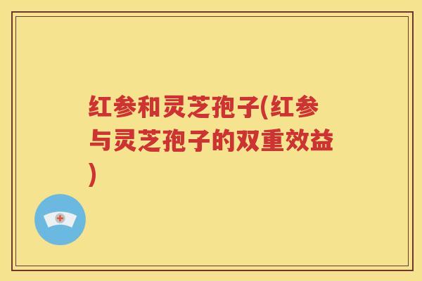红参和灵芝孢子(红参与灵芝孢子的双重效益)