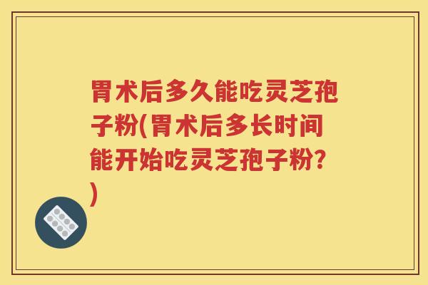 胃术后多久能吃灵芝孢子粉(胃术后多长时间能开始吃灵芝孢子粉？)