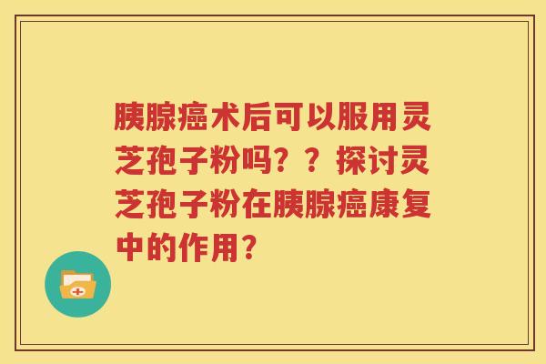 胰腺癌术后可以服用灵芝孢子粉吗？？探讨灵芝孢子粉在胰腺癌康复中的作用？