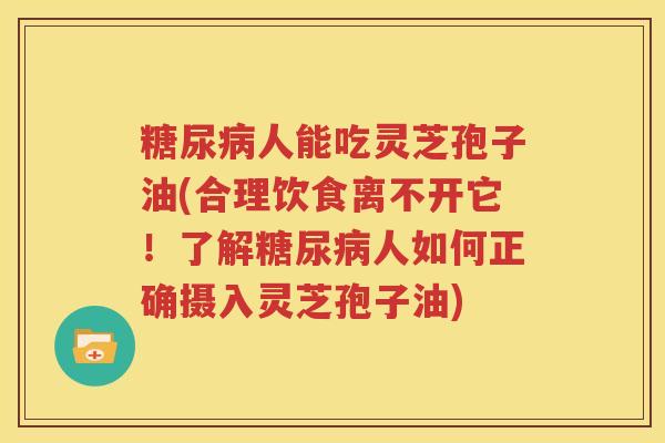 糖尿病人能吃灵芝孢子油(合理饮食离不开它！了解糖尿病人如何正确摄入灵芝孢子油)