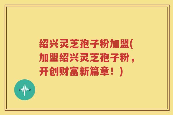 绍兴灵芝孢子粉加盟(加盟绍兴灵芝孢子粉，开创财富新篇章！)