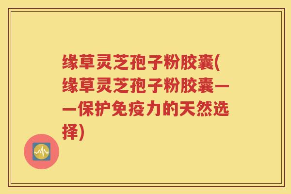 缘草灵芝孢子粉胶囊(缘草灵芝孢子粉胶囊——保护免疫力的天然选择)