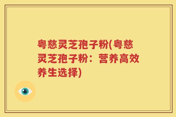 粤慈灵芝孢子粉(粤慈灵芝孢子粉：营养高效养生选择)