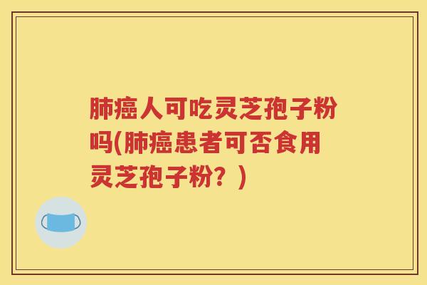 肺癌人可吃灵芝孢子粉吗(肺癌患者可否食用灵芝孢子粉？)