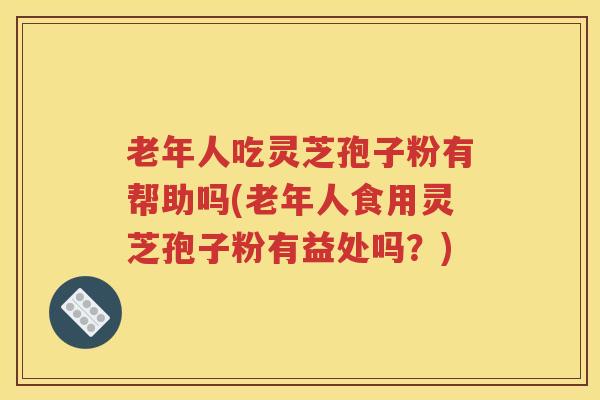 老年人吃灵芝孢子粉有帮助吗(老年人食用灵芝孢子粉有益处吗？)