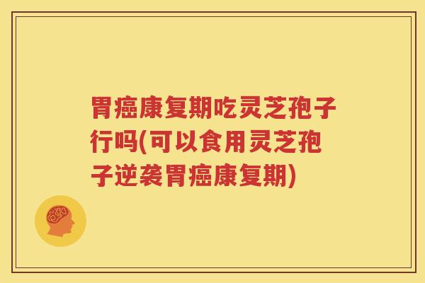 胃癌康复期吃灵芝孢子行吗(可以食用灵芝孢子逆袭胃癌康复期)