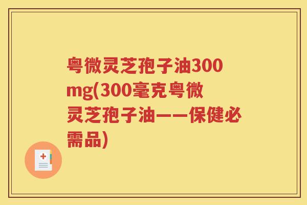 粤微灵芝孢子油300mg(300毫克粤微灵芝孢子油——保健必需品)