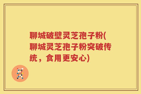 聊城破壁灵芝孢子粉(聊城灵芝孢子粉突破传统，食用更安心)