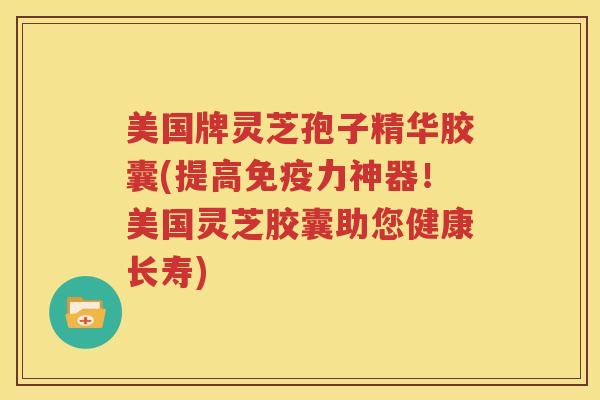 美国牌灵芝孢子精华胶囊(提高免疫力神器！美国灵芝胶囊助您健康长寿)