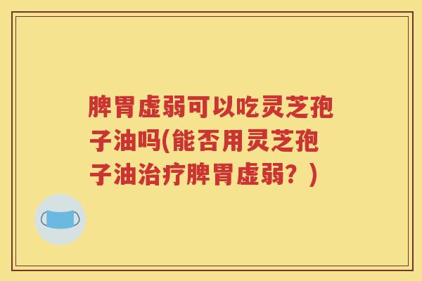 脾胃虚弱可以吃灵芝孢子油吗(能否用灵芝孢子油治疗脾胃虚弱？)
