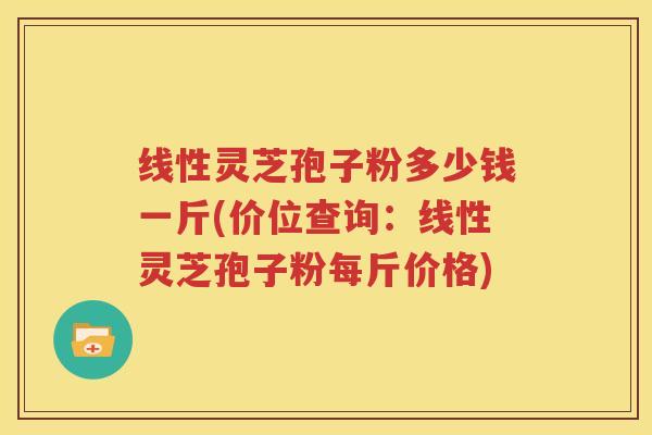 线性灵芝孢子粉多少钱一斤(价位查询：线性灵芝孢子粉每斤价格)