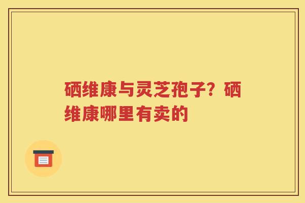 硒维康与灵芝孢子？硒维康哪里有卖的