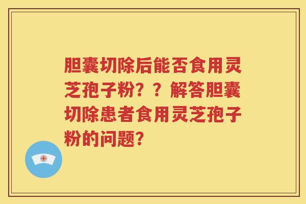 胆囊切除后能否食用灵芝孢子粉？？解答胆囊切除患者食用灵芝孢子粉的问题？