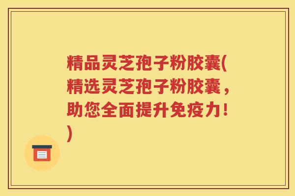 精品灵芝孢子粉胶囊(精选灵芝孢子粉胶囊，助您全面提升免疫力！)