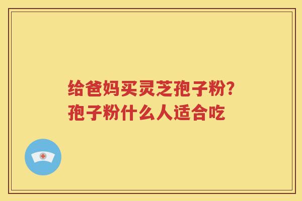 给爸妈买灵芝孢子粉？孢子粉什么人适合吃