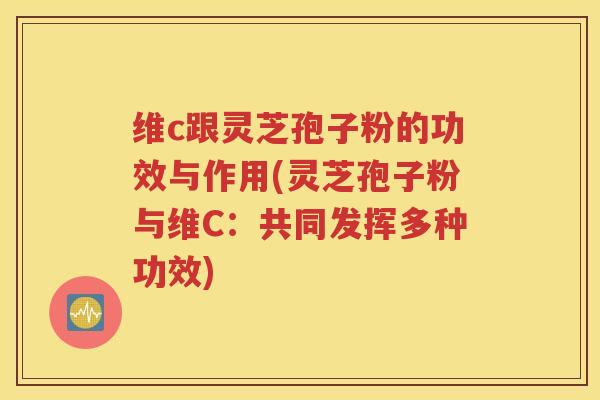 维c跟灵芝孢子粉的功效与作用(灵芝孢子粉与维C：共同发挥多种功效)