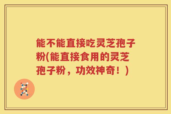 能不能直接吃灵芝孢子粉(能直接食用的灵芝孢子粉，功效神奇！)