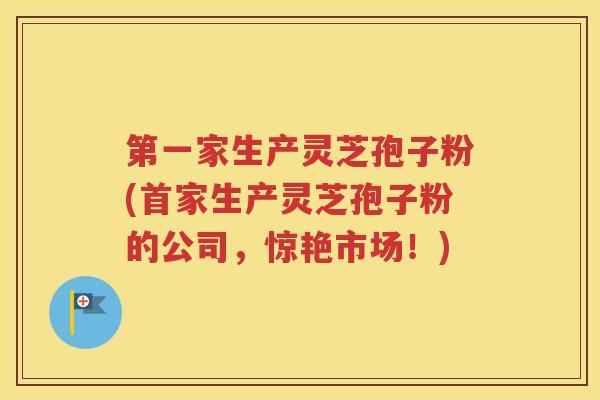 第一家生产灵芝孢子粉(首家生产灵芝孢子粉的公司，惊艳市场！)