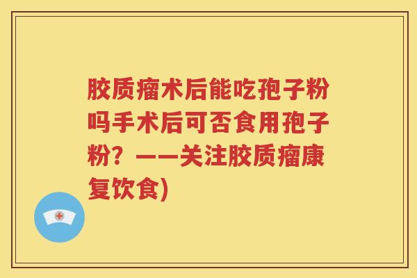 胶质瘤术后能吃孢子粉吗手术后可否食用孢子粉？——关注胶质瘤康复饮食)
