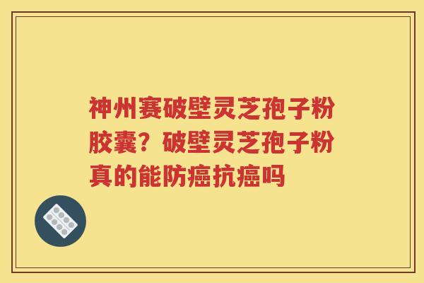 神州赛破壁灵芝孢子粉胶囊？破壁灵芝孢子粉真的能防癌抗癌吗