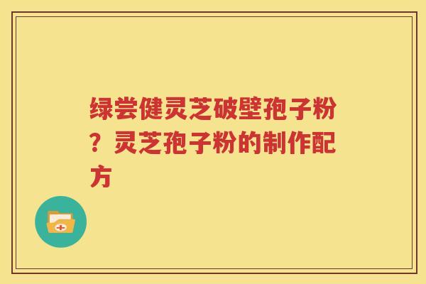 绿尝健灵芝破壁孢子粉？灵芝孢子粉的制作配方