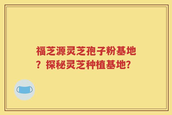 福芝源灵芝孢子粉基地？探秘灵芝种植基地？