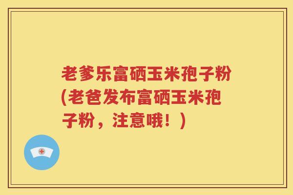 老爹乐富硒玉米孢子粉(老爸发布富硒玉米孢子粉，注意哦！)