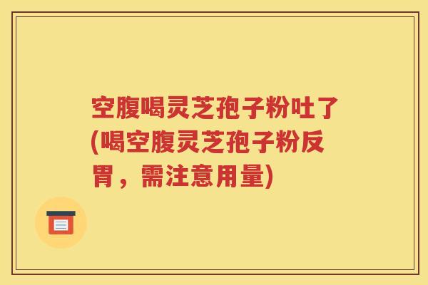 空腹喝灵芝孢子粉吐了(喝空腹灵芝孢子粉反胃，需注意用量)
