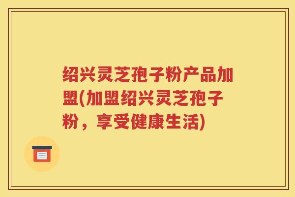绍兴灵芝孢子粉产品加盟(加盟绍兴灵芝孢子粉，享受健康生活)