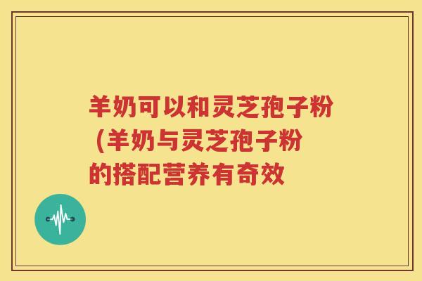 羊奶可以和灵芝孢子粉 (羊奶与灵芝孢子粉的搭配营养有奇效