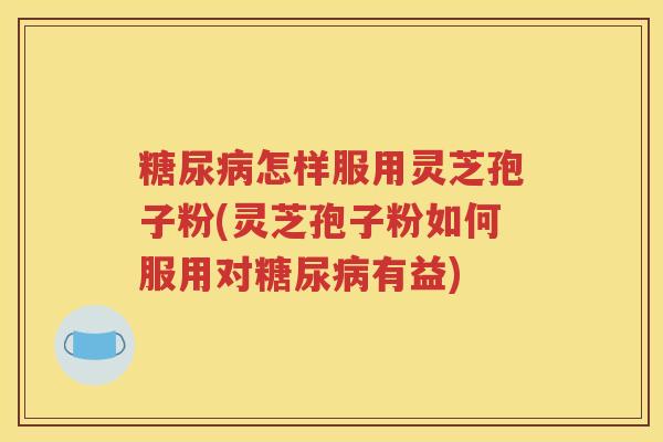 糖尿病怎样服用灵芝孢子粉(灵芝孢子粉如何服用对糖尿病有益)