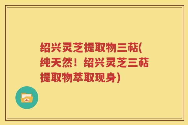 绍兴灵芝提取物三萜(纯天然！绍兴灵芝三萜提取物萃取现身)