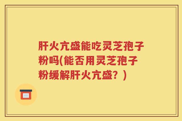 肝火亢盛能吃灵芝孢子粉吗(能否用灵芝孢子粉缓解肝火亢盛？)