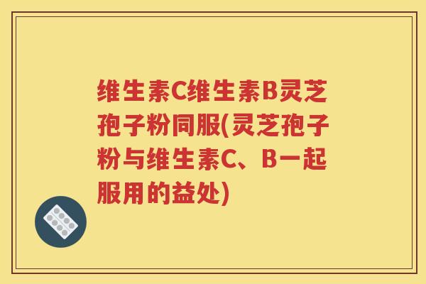 维生素C维生素B灵芝孢子粉同服(灵芝孢子粉与维生素C、B一起服用的益处)