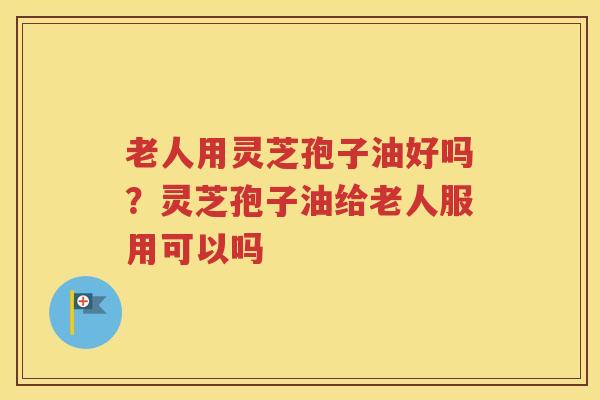 老人用灵芝孢子油好吗？灵芝孢子油给老人服用可以吗