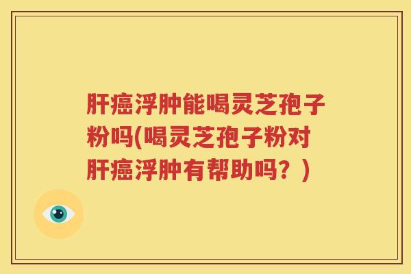 肝癌浮肿能喝灵芝孢子粉吗(喝灵芝孢子粉对肝癌浮肿有帮助吗？)