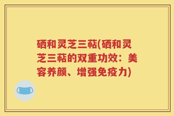 硒和灵芝三萜(硒和灵芝三萜的双重功效：美容养颜、增强免疫力)