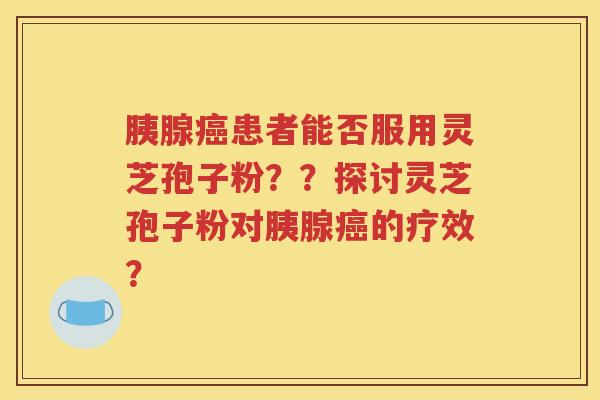 胰腺癌患者能否服用灵芝孢子粉？？探讨灵芝孢子粉对胰腺癌的疗效？