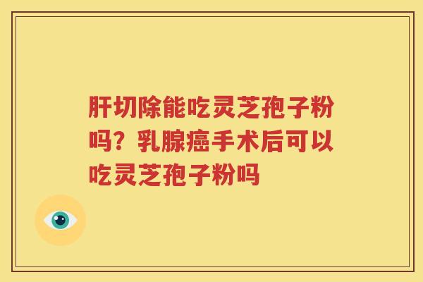 肝切除能吃灵芝孢子粉吗？乳腺癌手术后可以吃灵芝孢子粉吗