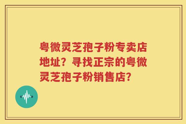 粤微灵芝孢子粉专卖店地址？寻找正宗的粤微灵芝孢子粉销售店？