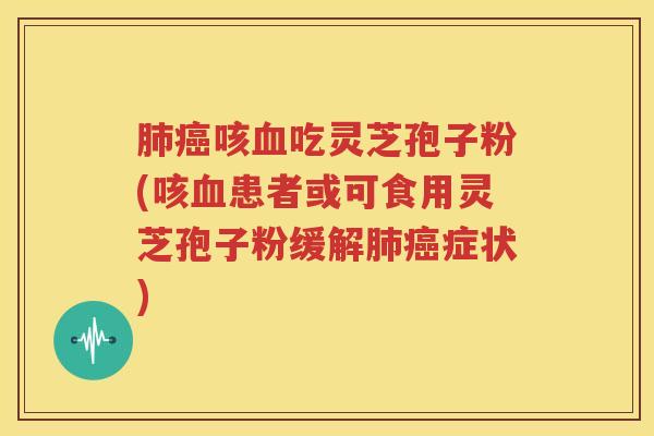 肺癌咳血吃灵芝孢子粉(咳血患者或可食用灵芝孢子粉缓解肺癌症状)