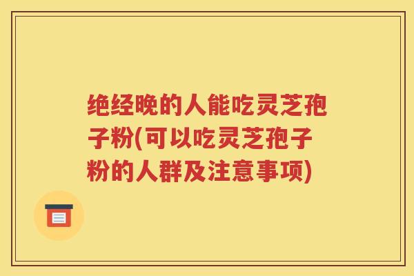 绝经晚的人能吃灵芝孢子粉(可以吃灵芝孢子粉的人群及注意事项)