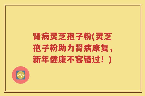 肾病灵芝孢子粉(灵芝孢子粉助力肾病康复，新年健康不容错过！)