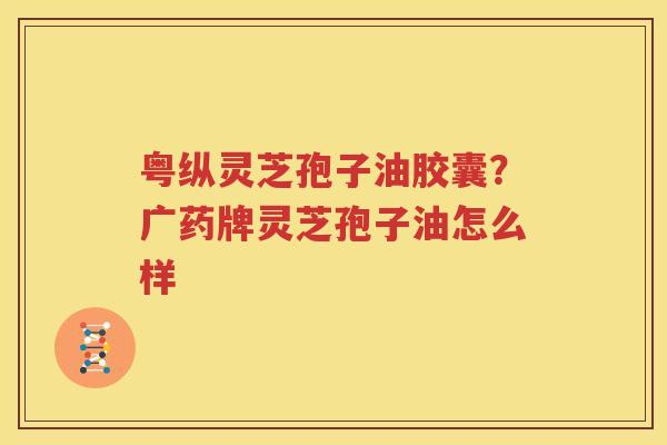 粤纵灵芝孢子油胶囊？广药牌灵芝孢子油怎么样