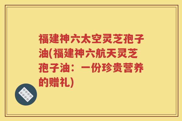 福建神六太空灵芝孢子油(福建神六航天灵芝孢子油：一份珍贵营养的赠礼)