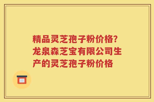 精品灵芝孢子粉价格？龙泉森芝宝有限公司生产的灵芝孢子粉价格